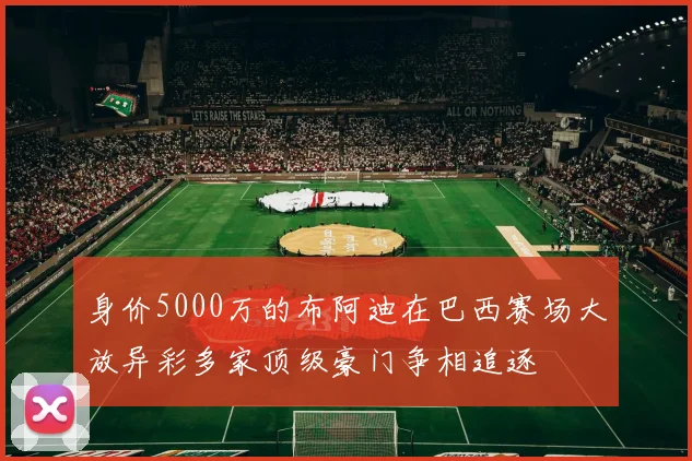 身价5000万的布阿迪在巴西赛场大放异彩多家顶级豪门争相追逐