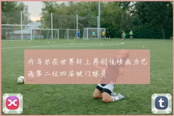 内马尔在世界杯上再创佳绩成为巴西第二位四届破门球员