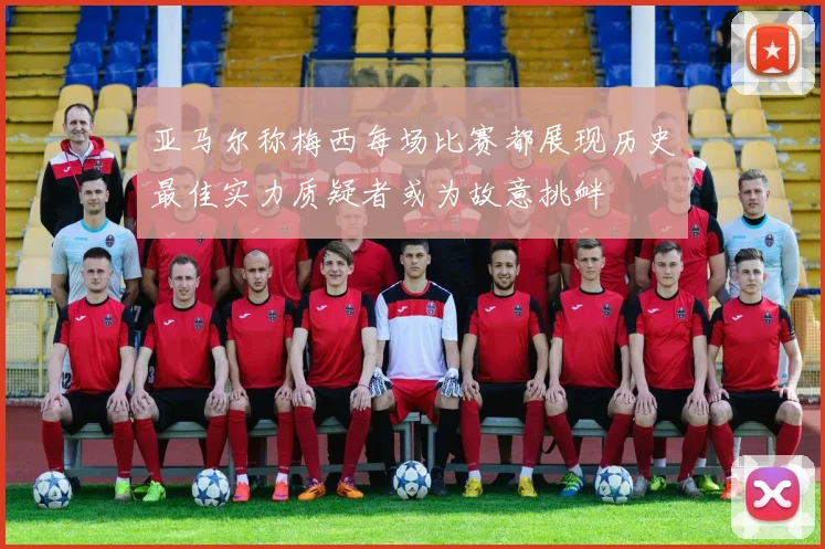 亚马尔称梅西每场比赛都展现历史最佳实力质疑者或为故意挑衅