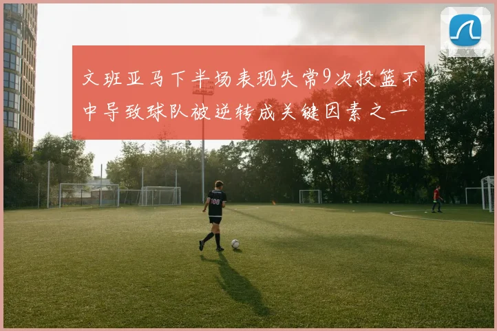 文班亚马下半场表现失常9次投篮不中导致球队被逆转成关键因素之一