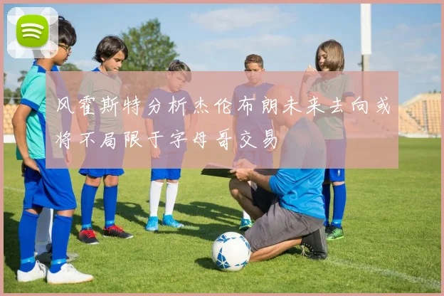 风霍斯特分析杰伦布朗未来去向或将不局限于字母哥交易