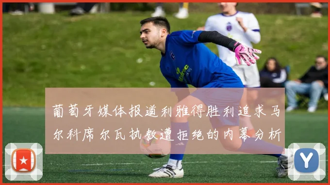 葡萄牙媒体报道利雅得胜利追求马尔科席尔瓦执教遭拒绝的内幕分析