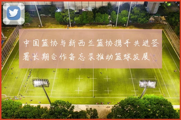中国篮协与新西兰篮协携手共进签署长期合作备忘录推动篮球发展