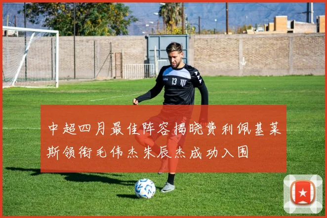 中超四月最佳阵容揭晓费利佩基莱斯领衔毛伟杰朱辰杰成功入围