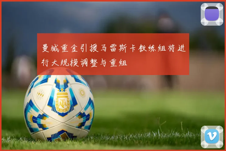 曼城重金引援马雷斯卡教练组将进行大规模调整与重组