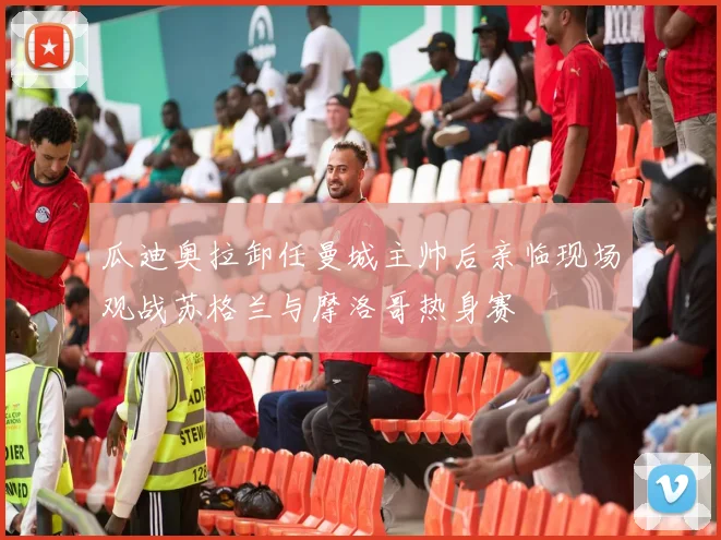 瓜迪奥拉卸任曼城主帅后亲临现场观战苏格兰与摩洛哥热身赛