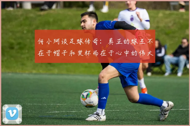 何小珂谈足球传奇：真正的球王不在于帽子和奖杯而在于心中的伟大