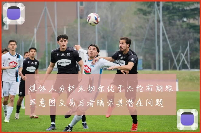 媒体人分析米切尔优于杰伦布朗绿军意图交易后者暗示其潜在问题
