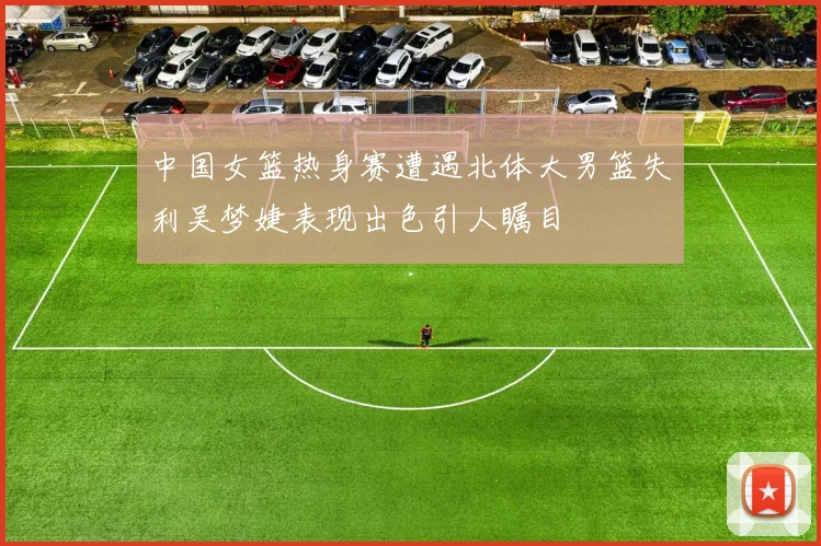 中国女篮热身赛遭遇北体大男篮失利吴梦婕表现出色引人瞩目