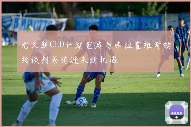尤文新CEO计划重启与弗拉霍维奇续约谈判或将迎来新机遇
